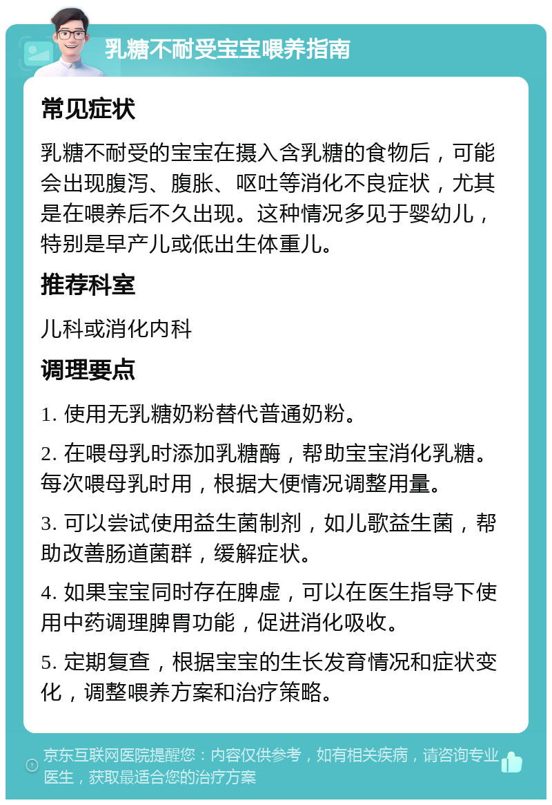 乳糖不耐受宝宝喂养指南 常见症状 乳糖不耐受的宝宝在摄入含乳糖的食物后，可能会出现腹泻、腹胀、呕吐等消化不良症状，尤其是在喂养后不久出现。这种情况多见于婴幼儿，特别是早产儿或低出生体重儿。 推荐科室 儿科或消化内科 调理要点 1. 使用无乳糖奶粉替代普通奶粉。 2. 在喂母乳时添加乳糖酶，帮助宝宝消化乳糖。每次喂母乳时用，根据大便情况调整用量。 3. 可以尝试使用益生菌制剂，如儿歌益生菌，帮助改善肠道菌群，缓解症状。 4. 如果宝宝同时存在脾虚，可以在医生指导下使用中药调理脾胃功能，促进消化吸收。 5. 定期复查，根据宝宝的生长发育情况和症状变化，调整喂养方案和治疗策略。