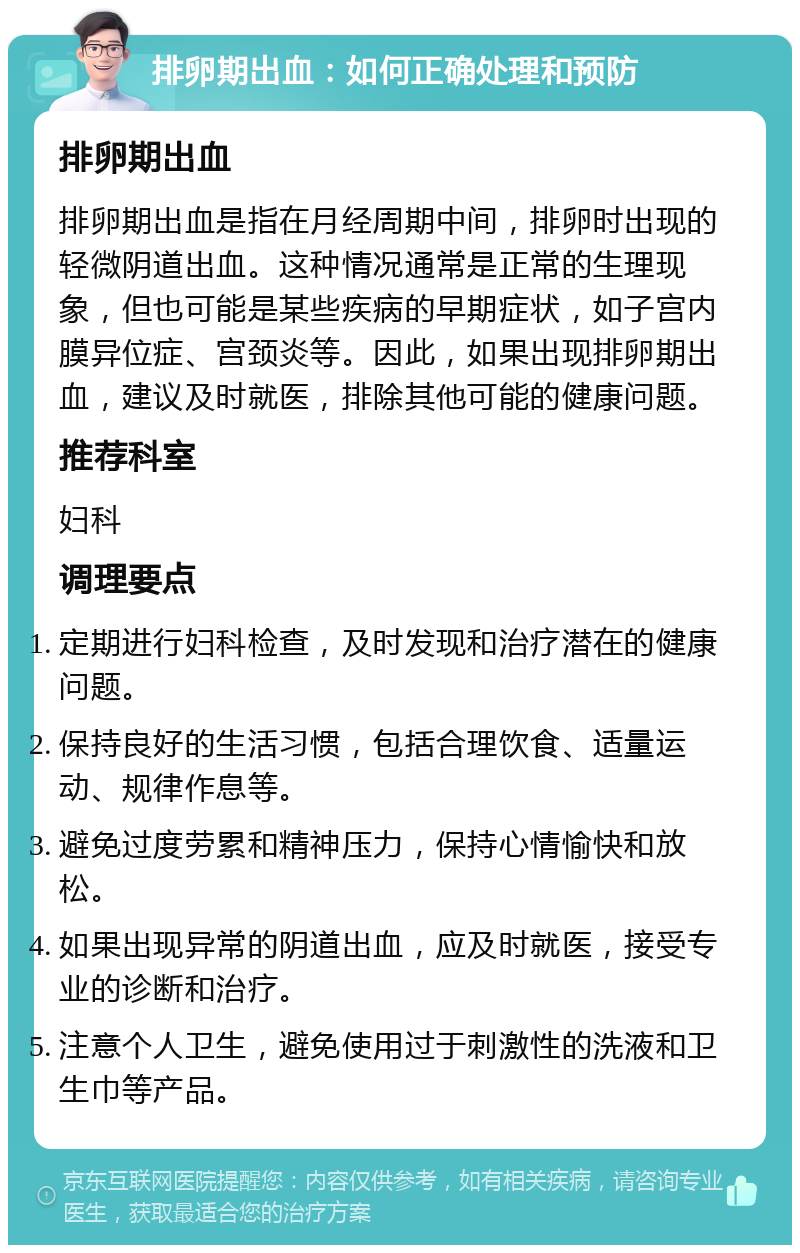 排卵期出血：如何正确处理和预防 排卵期出血 排卵期出血是指在月经周期中间，排卵时出现的轻微阴道出血。这种情况通常是正常的生理现象，但也可能是某些疾病的早期症状，如子宫内膜异位症、宫颈炎等。因此，如果出现排卵期出血，建议及时就医，排除其他可能的健康问题。 推荐科室 妇科 调理要点 定期进行妇科检查，及时发现和治疗潜在的健康问题。 保持良好的生活习惯，包括合理饮食、适量运动、规律作息等。 避免过度劳累和精神压力，保持心情愉快和放松。 如果出现异常的阴道出血，应及时就医，接受专业的诊断和治疗。 注意个人卫生，避免使用过于刺激性的洗液和卫生巾等产品。