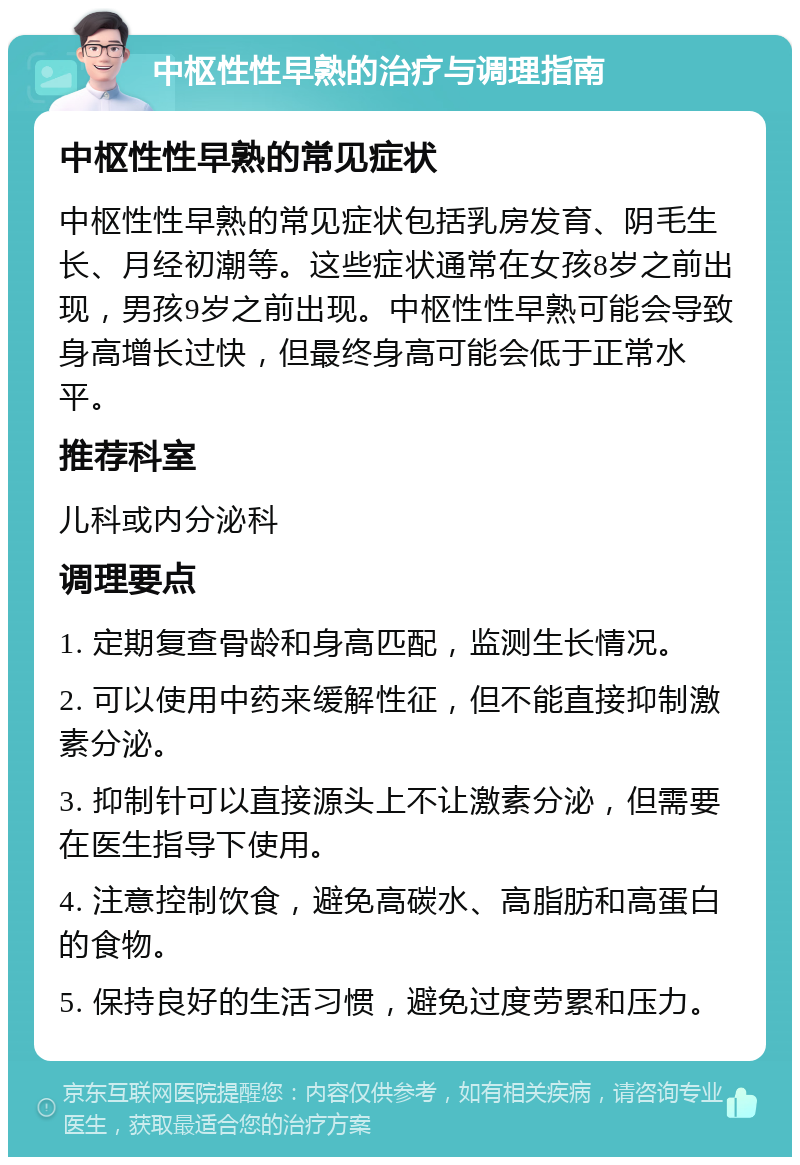 中枢性性早熟的治疗与调理指南 中枢性性早熟的常见症状 中枢性性早熟的常见症状包括乳房发育、阴毛生长、月经初潮等。这些症状通常在女孩8岁之前出现，男孩9岁之前出现。中枢性性早熟可能会导致身高增长过快，但最终身高可能会低于正常水平。 推荐科室 儿科或内分泌科 调理要点 1. 定期复查骨龄和身高匹配，监测生长情况。 2. 可以使用中药来缓解性征，但不能直接抑制激素分泌。 3. 抑制针可以直接源头上不让激素分泌，但需要在医生指导下使用。 4. 注意控制饮食，避免高碳水、高脂肪和高蛋白的食物。 5. 保持良好的生活习惯，避免过度劳累和压力。