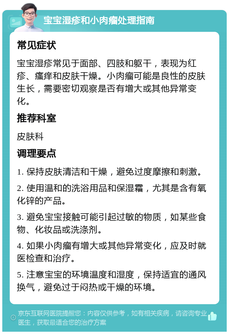 宝宝湿疹和小肉瘤处理指南 常见症状 宝宝湿疹常见于面部、四肢和躯干，表现为红疹、瘙痒和皮肤干燥。小肉瘤可能是良性的皮肤生长，需要密切观察是否有增大或其他异常变化。 推荐科室 皮肤科 调理要点 1. 保持皮肤清洁和干燥，避免过度摩擦和刺激。 2. 使用温和的洗浴用品和保湿霜，尤其是含有氧化锌的产品。 3. 避免宝宝接触可能引起过敏的物质，如某些食物、化妆品或洗涤剂。 4. 如果小肉瘤有增大或其他异常变化，应及时就医检查和治疗。 5. 注意宝宝的环境温度和湿度，保持适宜的通风换气，避免过于闷热或干燥的环境。