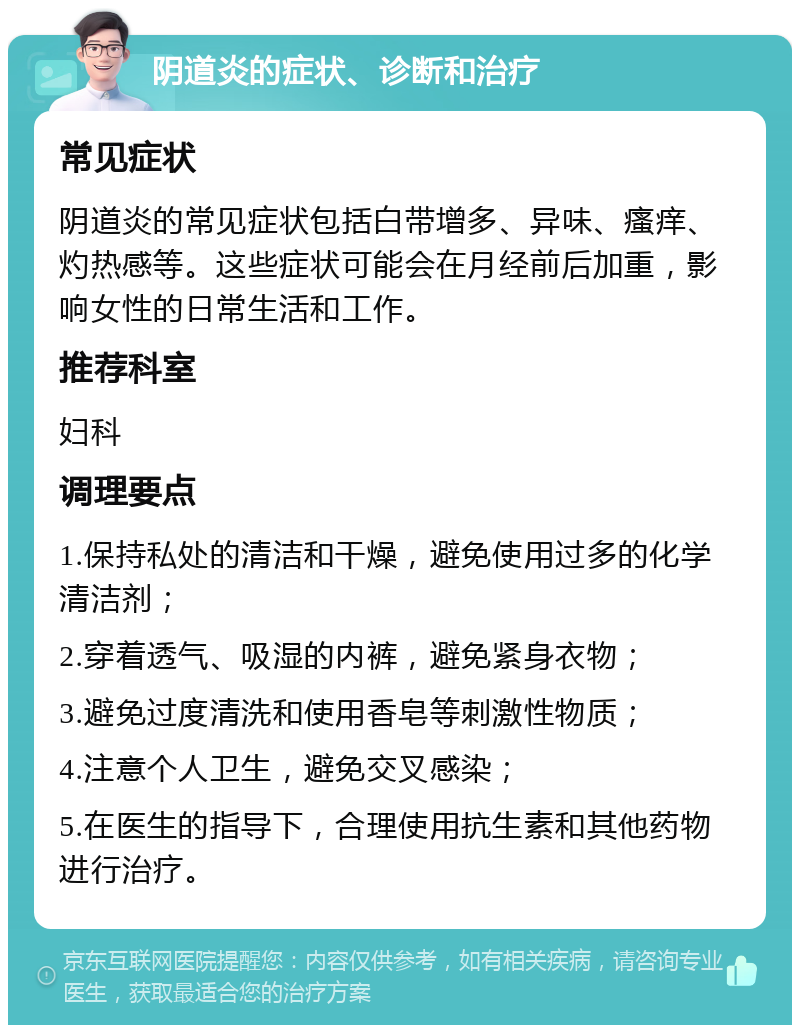 阴道炎的症状、诊断和治疗 常见症状 阴道炎的常见症状包括白带增多、异味、瘙痒、灼热感等。这些症状可能会在月经前后加重，影响女性的日常生活和工作。 推荐科室 妇科 调理要点 1.保持私处的清洁和干燥，避免使用过多的化学清洁剂； 2.穿着透气、吸湿的内裤，避免紧身衣物； 3.避免过度清洗和使用香皂等刺激性物质； 4.注意个人卫生，避免交叉感染； 5.在医生的指导下，合理使用抗生素和其他药物进行治疗。