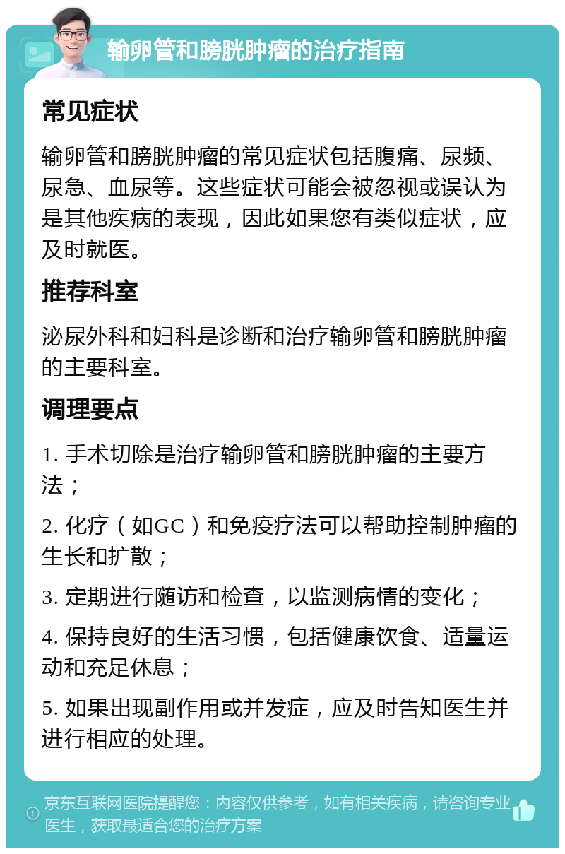 输卵管和膀胱肿瘤的治疗指南 常见症状 输卵管和膀胱肿瘤的常见症状包括腹痛、尿频、尿急、血尿等。这些症状可能会被忽视或误认为是其他疾病的表现，因此如果您有类似症状，应及时就医。 推荐科室 泌尿外科和妇科是诊断和治疗输卵管和膀胱肿瘤的主要科室。 调理要点 1. 手术切除是治疗输卵管和膀胱肿瘤的主要方法； 2. 化疗（如GC）和免疫疗法可以帮助控制肿瘤的生长和扩散； 3. 定期进行随访和检查，以监测病情的变化； 4. 保持良好的生活习惯，包括健康饮食、适量运动和充足休息； 5. 如果出现副作用或并发症，应及时告知医生并进行相应的处理。