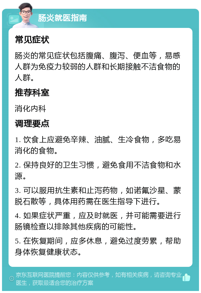 肠炎就医指南 常见症状 肠炎的常见症状包括腹痛、腹泻、便血等，易感人群为免疫力较弱的人群和长期接触不洁食物的人群。 推荐科室 消化内科 调理要点 1. 饮食上应避免辛辣、油腻、生冷食物，多吃易消化的食物。 2. 保持良好的卫生习惯，避免食用不洁食物和水源。 3. 可以服用抗生素和止泻药物，如诺氟沙星、蒙脱石散等，具体用药需在医生指导下进行。 4. 如果症状严重，应及时就医，并可能需要进行肠镜检查以排除其他疾病的可能性。 5. 在恢复期间，应多休息，避免过度劳累，帮助身体恢复健康状态。