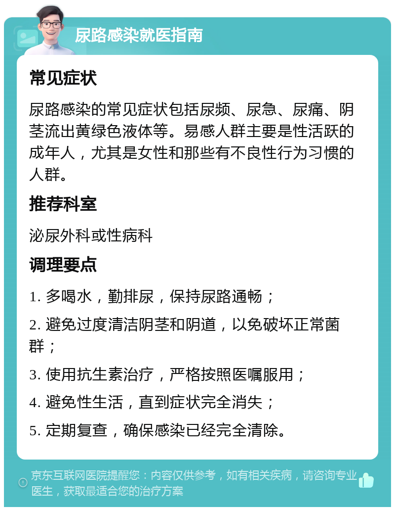 尿路感染就医指南 常见症状 尿路感染的常见症状包括尿频、尿急、尿痛、阴茎流出黄绿色液体等。易感人群主要是性活跃的成年人，尤其是女性和那些有不良性行为习惯的人群。 推荐科室 泌尿外科或性病科 调理要点 1. 多喝水，勤排尿，保持尿路通畅； 2. 避免过度清洁阴茎和阴道，以免破坏正常菌群； 3. 使用抗生素治疗，严格按照医嘱服用； 4. 避免性生活，直到症状完全消失； 5. 定期复查，确保感染已经完全清除。