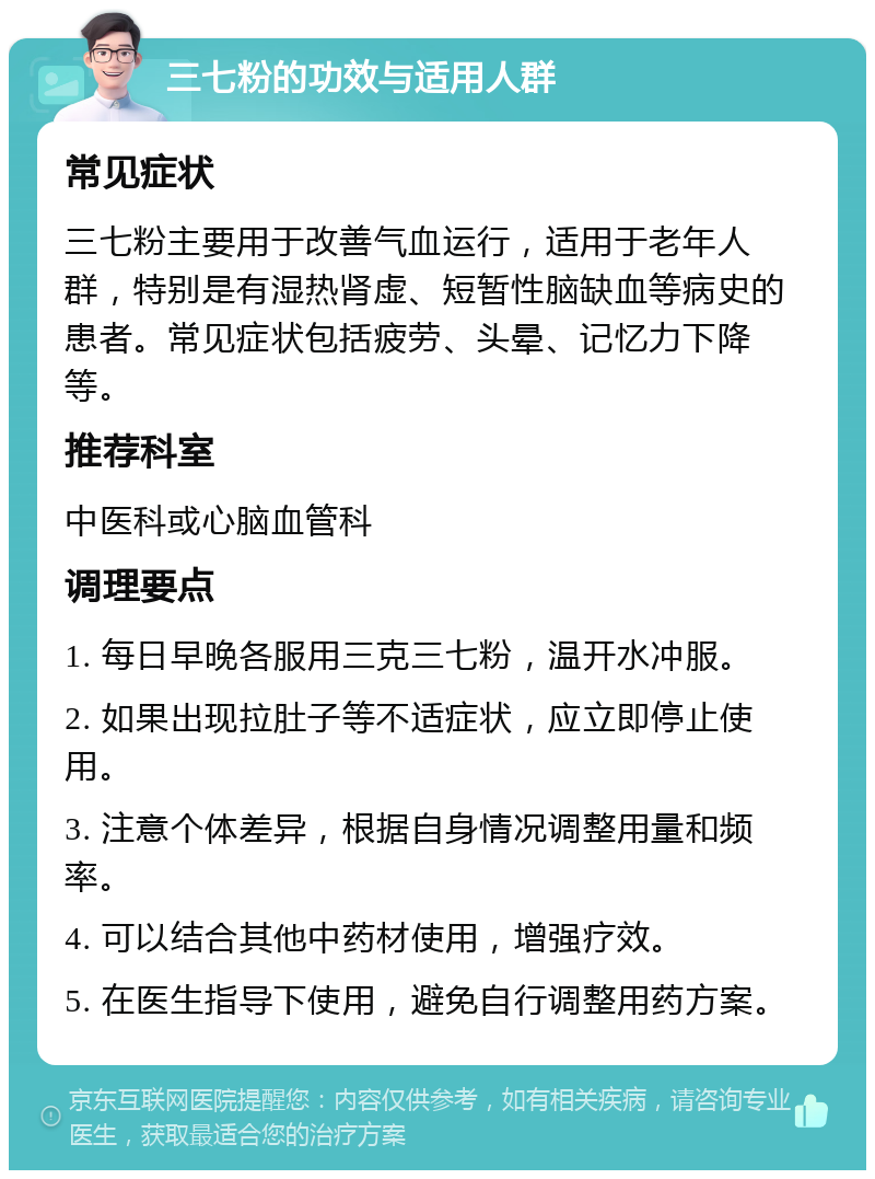 三七粉的功效与适用人群 常见症状 三七粉主要用于改善气血运行，适用于老年人群，特别是有湿热肾虚、短暂性脑缺血等病史的患者。常见症状包括疲劳、头晕、记忆力下降等。 推荐科室 中医科或心脑血管科 调理要点 1. 每日早晚各服用三克三七粉，温开水冲服。 2. 如果出现拉肚子等不适症状，应立即停止使用。 3. 注意个体差异，根据自身情况调整用量和频率。 4. 可以结合其他中药材使用，增强疗效。 5. 在医生指导下使用，避免自行调整用药方案。