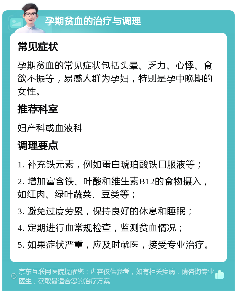 孕期贫血的治疗与调理 常见症状 孕期贫血的常见症状包括头晕、乏力、心悸、食欲不振等，易感人群为孕妇，特别是孕中晚期的女性。 推荐科室 妇产科或血液科 调理要点 1. 补充铁元素，例如蛋白琥珀酸铁口服液等； 2. 增加富含铁、叶酸和维生素B12的食物摄入，如红肉、绿叶蔬菜、豆类等； 3. 避免过度劳累，保持良好的休息和睡眠； 4. 定期进行血常规检查，监测贫血情况； 5. 如果症状严重，应及时就医，接受专业治疗。