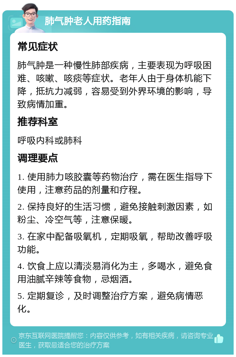 肺气肿老人用药指南 常见症状 肺气肿是一种慢性肺部疾病，主要表现为呼吸困难、咳嗽、咳痰等症状。老年人由于身体机能下降，抵抗力减弱，容易受到外界环境的影响，导致病情加重。 推荐科室 呼吸内科或肺科 调理要点 1. 使用肺力咳胶囊等药物治疗，需在医生指导下使用，注意药品的剂量和疗程。 2. 保持良好的生活习惯，避免接触刺激因素，如粉尘、冷空气等，注意保暖。 3. 在家中配备吸氧机，定期吸氧，帮助改善呼吸功能。 4. 饮食上应以清淡易消化为主，多喝水，避免食用油腻辛辣等食物，忌烟酒。 5. 定期复诊，及时调整治疗方案，避免病情恶化。