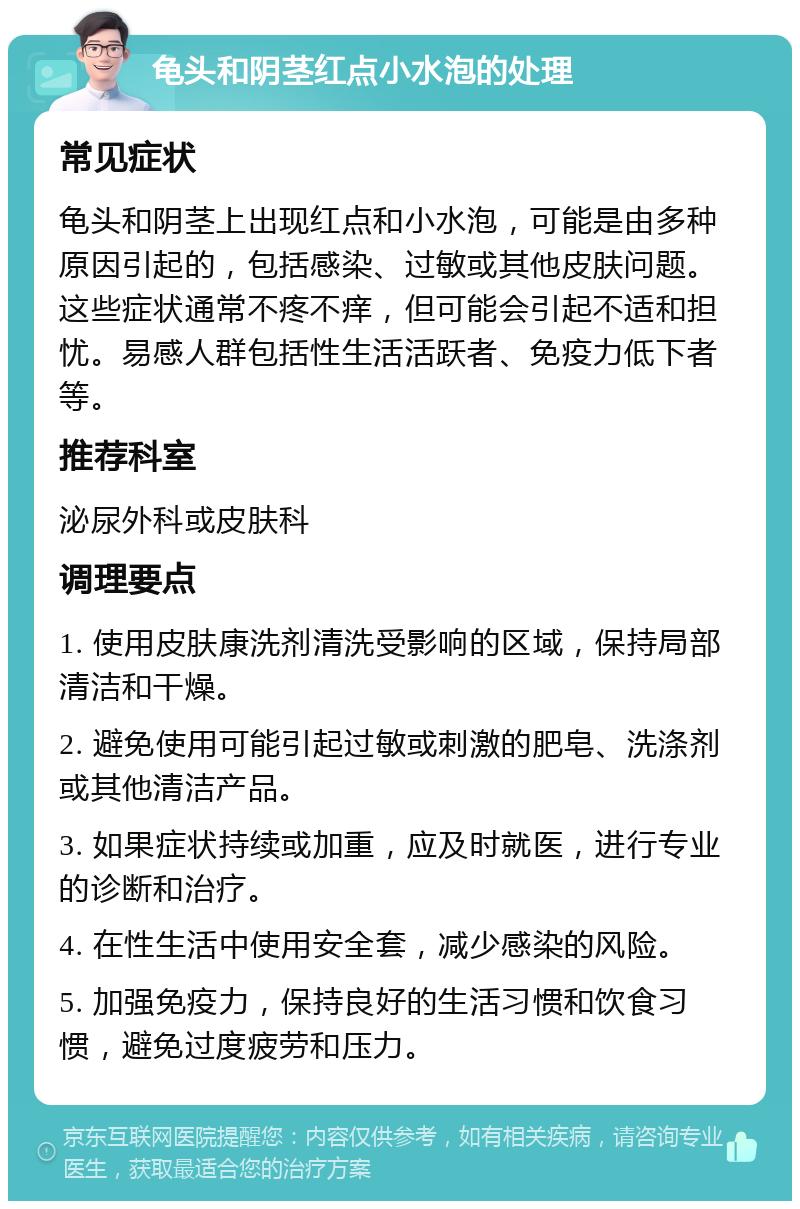 龟头和阴茎红点小水泡的处理 常见症状 龟头和阴茎上出现红点和小水泡，可能是由多种原因引起的，包括感染、过敏或其他皮肤问题。这些症状通常不疼不痒，但可能会引起不适和担忧。易感人群包括性生活活跃者、免疫力低下者等。 推荐科室 泌尿外科或皮肤科 调理要点 1. 使用皮肤康洗剂清洗受影响的区域，保持局部清洁和干燥。 2. 避免使用可能引起过敏或刺激的肥皂、洗涤剂或其他清洁产品。 3. 如果症状持续或加重，应及时就医，进行专业的诊断和治疗。 4. 在性生活中使用安全套，减少感染的风险。 5. 加强免疫力，保持良好的生活习惯和饮食习惯，避免过度疲劳和压力。