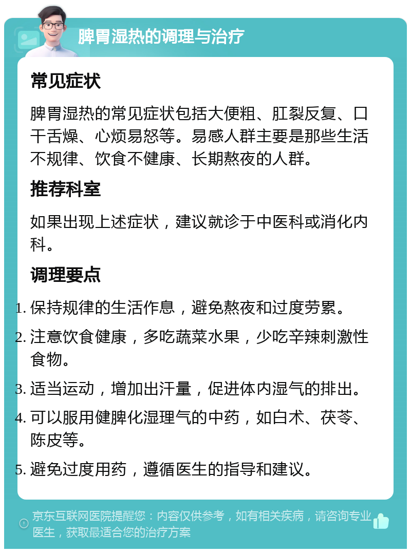 脾胃湿热的调理与治疗 常见症状 脾胃湿热的常见症状包括大便粗、肛裂反复、口干舌燥、心烦易怒等。易感人群主要是那些生活不规律、饮食不健康、长期熬夜的人群。 推荐科室 如果出现上述症状，建议就诊于中医科或消化内科。 调理要点 保持规律的生活作息，避免熬夜和过度劳累。 注意饮食健康，多吃蔬菜水果，少吃辛辣刺激性食物。 适当运动，增加出汗量，促进体内湿气的排出。 可以服用健脾化湿理气的中药，如白术、茯苓、陈皮等。 避免过度用药，遵循医生的指导和建议。