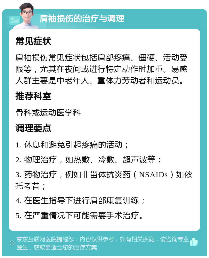 肩袖损伤的治疗与调理 常见症状 肩袖损伤常见症状包括肩部疼痛、僵硬、活动受限等，尤其在夜间或进行特定动作时加重。易感人群主要是中老年人、重体力劳动者和运动员。 推荐科室 骨科或运动医学科 调理要点 1. 休息和避免引起疼痛的活动； 2. 物理治疗，如热敷、冷敷、超声波等； 3. 药物治疗，例如非甾体抗炎药（NSAIDs）如依托考昔； 4. 在医生指导下进行肩部康复训练； 5. 在严重情况下可能需要手术治疗。