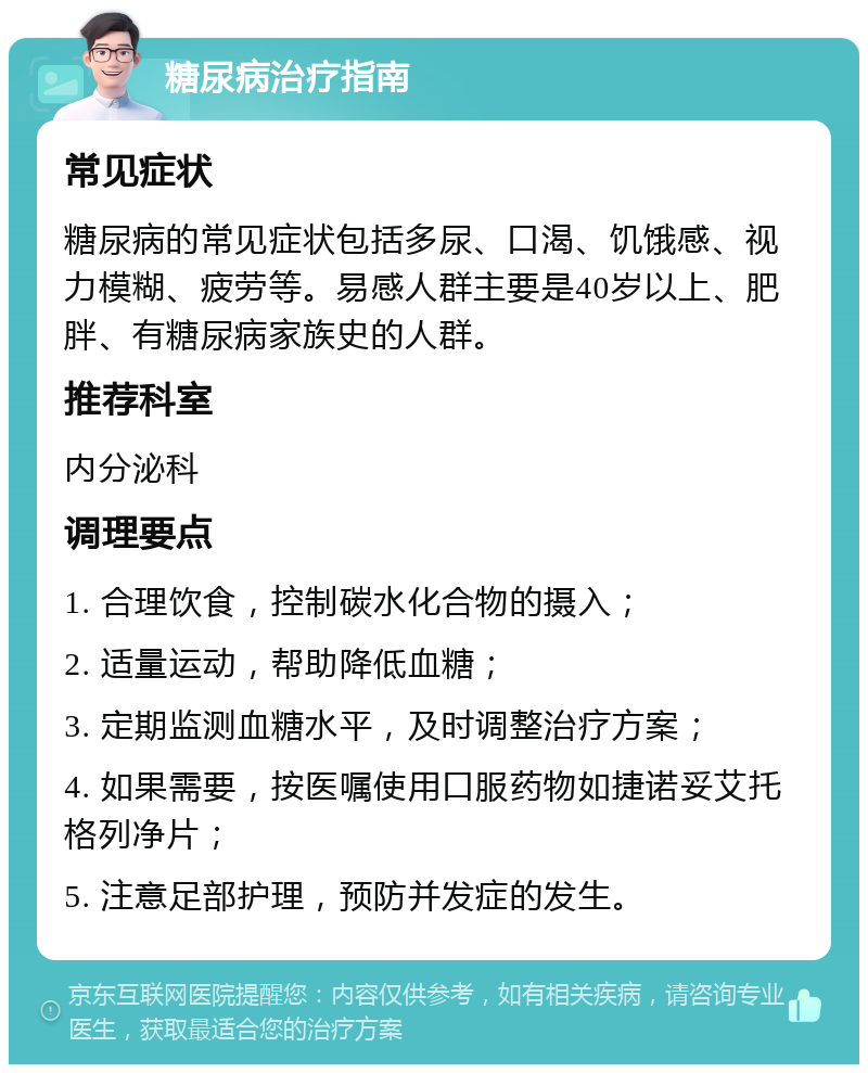 糖尿病治疗指南 常见症状 糖尿病的常见症状包括多尿、口渴、饥饿感、视力模糊、疲劳等。易感人群主要是40岁以上、肥胖、有糖尿病家族史的人群。 推荐科室 内分泌科 调理要点 1. 合理饮食，控制碳水化合物的摄入； 2. 适量运动，帮助降低血糖； 3. 定期监测血糖水平，及时调整治疗方案； 4. 如果需要，按医嘱使用口服药物如捷诺妥艾托格列净片； 5. 注意足部护理，预防并发症的发生。