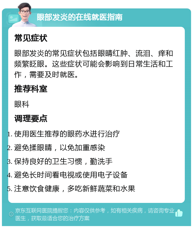 眼部发炎的在线就医指南 常见症状 眼部发炎的常见症状包括眼睛红肿、流泪、痒和频繁眨眼。这些症状可能会影响到日常生活和工作，需要及时就医。 推荐科室 眼科 调理要点 使用医生推荐的眼药水进行治疗 避免揉眼睛，以免加重感染 保持良好的卫生习惯，勤洗手 避免长时间看电视或使用电子设备 注意饮食健康，多吃新鲜蔬菜和水果