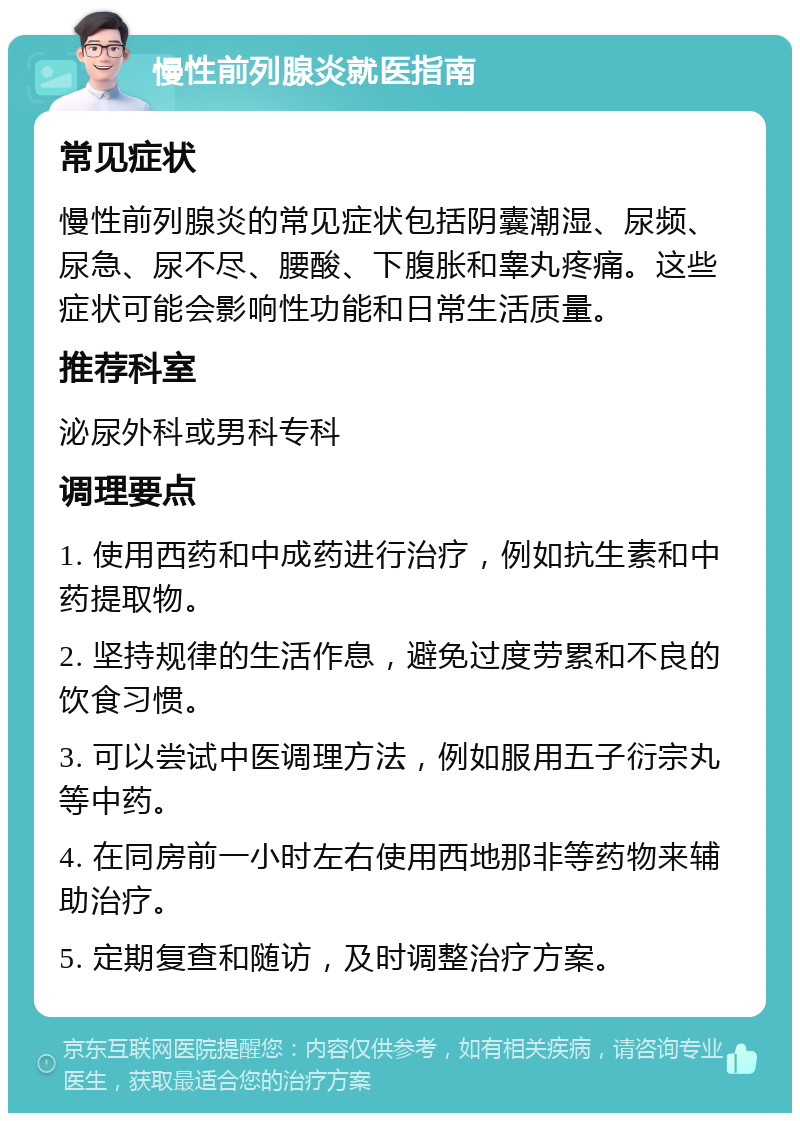 慢性前列腺炎就医指南 常见症状 慢性前列腺炎的常见症状包括阴囊潮湿、尿频、尿急、尿不尽、腰酸、下腹胀和睾丸疼痛。这些症状可能会影响性功能和日常生活质量。 推荐科室 泌尿外科或男科专科 调理要点 1. 使用西药和中成药进行治疗，例如抗生素和中药提取物。 2. 坚持规律的生活作息，避免过度劳累和不良的饮食习惯。 3. 可以尝试中医调理方法，例如服用五子衍宗丸等中药。 4. 在同房前一小时左右使用西地那非等药物来辅助治疗。 5. 定期复查和随访，及时调整治疗方案。