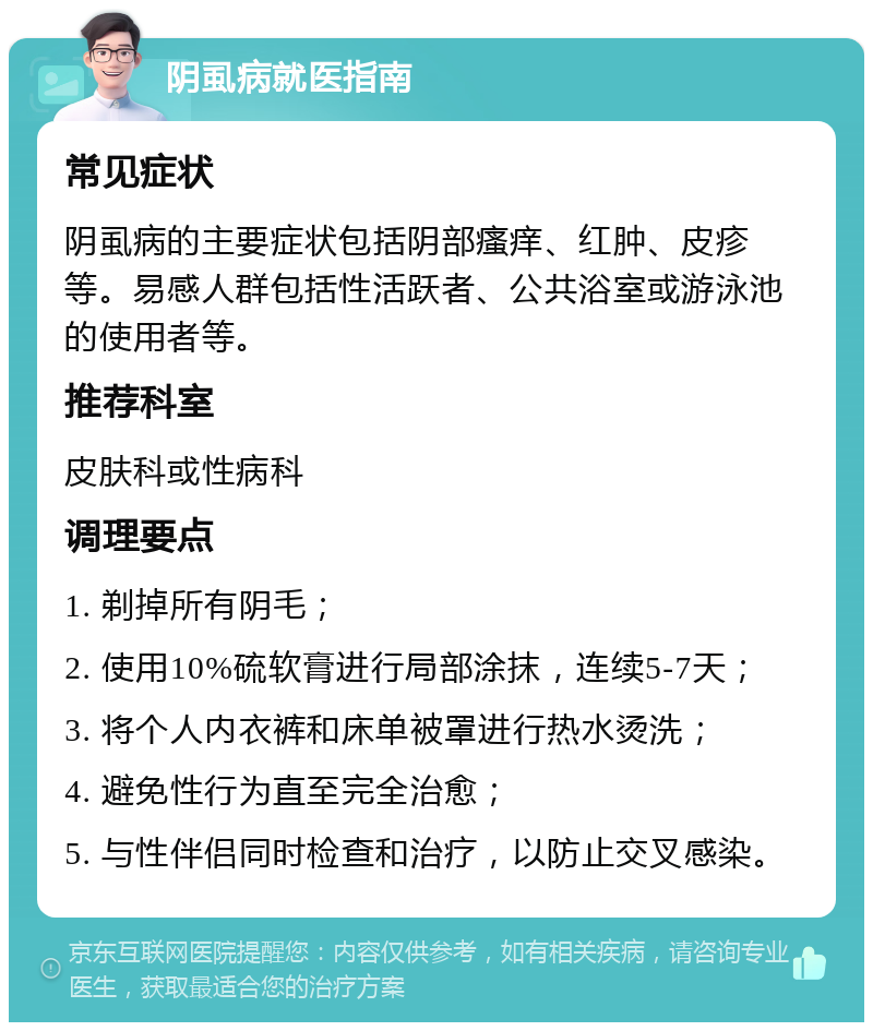 阴虱病就医指南 常见症状 阴虱病的主要症状包括阴部瘙痒、红肿、皮疹等。易感人群包括性活跃者、公共浴室或游泳池的使用者等。 推荐科室 皮肤科或性病科 调理要点 1. 剃掉所有阴毛； 2. 使用10%硫软膏进行局部涂抹，连续5-7天； 3. 将个人内衣裤和床单被罩进行热水烫洗； 4. 避免性行为直至完全治愈； 5. 与性伴侣同时检查和治疗，以防止交叉感染。