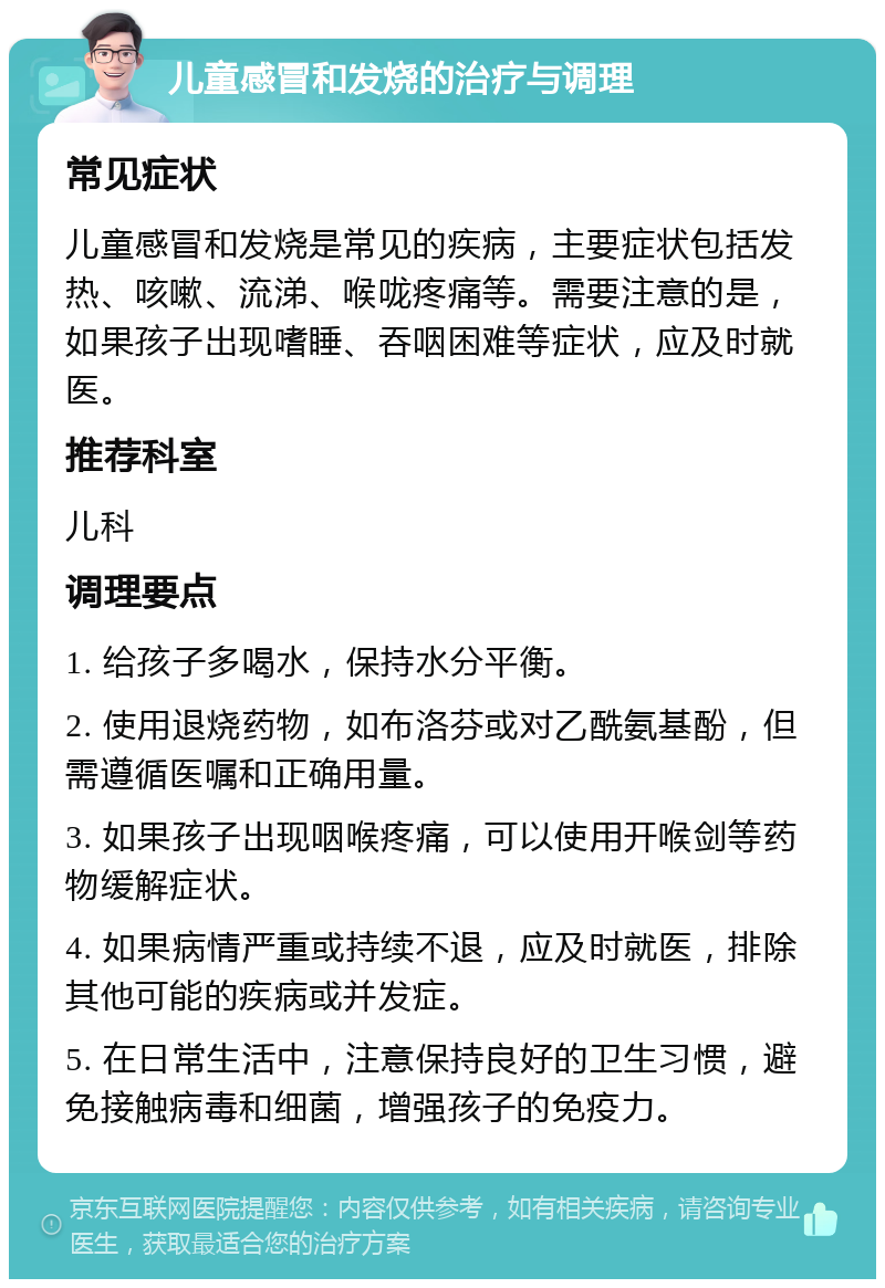 儿童感冒和发烧的治疗与调理 常见症状 儿童感冒和发烧是常见的疾病，主要症状包括发热、咳嗽、流涕、喉咙疼痛等。需要注意的是，如果孩子出现嗜睡、吞咽困难等症状，应及时就医。 推荐科室 儿科 调理要点 1. 给孩子多喝水，保持水分平衡。 2. 使用退烧药物，如布洛芬或对乙酰氨基酚，但需遵循医嘱和正确用量。 3. 如果孩子出现咽喉疼痛，可以使用开喉剑等药物缓解症状。 4. 如果病情严重或持续不退，应及时就医，排除其他可能的疾病或并发症。 5. 在日常生活中，注意保持良好的卫生习惯，避免接触病毒和细菌，增强孩子的免疫力。