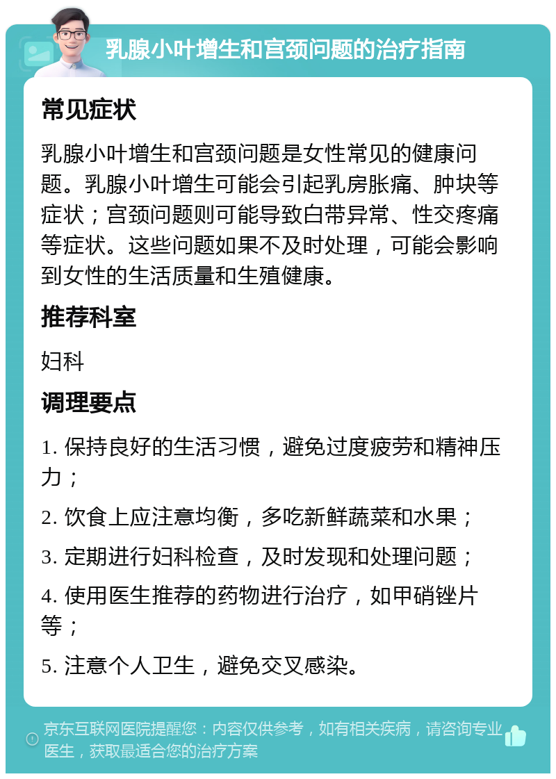 乳腺小叶增生和宫颈问题的治疗指南 常见症状 乳腺小叶增生和宫颈问题是女性常见的健康问题。乳腺小叶增生可能会引起乳房胀痛、肿块等症状；宫颈问题则可能导致白带异常、性交疼痛等症状。这些问题如果不及时处理，可能会影响到女性的生活质量和生殖健康。 推荐科室 妇科 调理要点 1. 保持良好的生活习惯，避免过度疲劳和精神压力； 2. 饮食上应注意均衡，多吃新鲜蔬菜和水果； 3. 定期进行妇科检查，及时发现和处理问题； 4. 使用医生推荐的药物进行治疗，如甲硝锉片等； 5. 注意个人卫生，避免交叉感染。