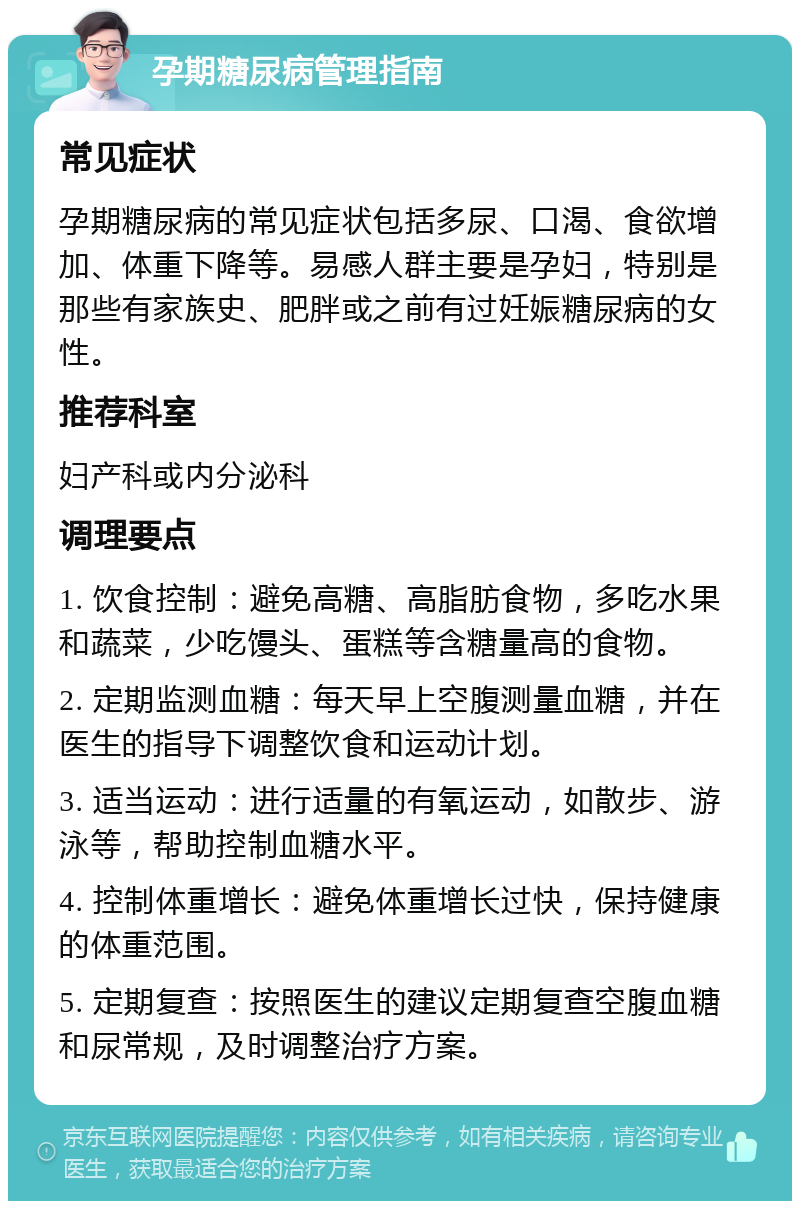 孕期糖尿病管理指南 常见症状 孕期糖尿病的常见症状包括多尿、口渴、食欲增加、体重下降等。易感人群主要是孕妇，特别是那些有家族史、肥胖或之前有过妊娠糖尿病的女性。 推荐科室 妇产科或内分泌科 调理要点 1. 饮食控制：避免高糖、高脂肪食物，多吃水果和蔬菜，少吃馒头、蛋糕等含糖量高的食物。 2. 定期监测血糖：每天早上空腹测量血糖，并在医生的指导下调整饮食和运动计划。 3. 适当运动：进行适量的有氧运动，如散步、游泳等，帮助控制血糖水平。 4. 控制体重增长：避免体重增长过快，保持健康的体重范围。 5. 定期复查：按照医生的建议定期复查空腹血糖和尿常规，及时调整治疗方案。