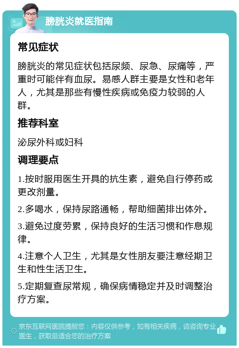 膀胱炎就医指南 常见症状 膀胱炎的常见症状包括尿频、尿急、尿痛等，严重时可能伴有血尿。易感人群主要是女性和老年人，尤其是那些有慢性疾病或免疫力较弱的人群。 推荐科室 泌尿外科或妇科 调理要点 1.按时服用医生开具的抗生素，避免自行停药或更改剂量。 2.多喝水，保持尿路通畅，帮助细菌排出体外。 3.避免过度劳累，保持良好的生活习惯和作息规律。 4.注意个人卫生，尤其是女性朋友要注意经期卫生和性生活卫生。 5.定期复查尿常规，确保病情稳定并及时调整治疗方案。