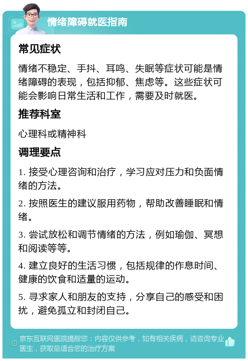 情绪障碍就医指南 常见症状 情绪不稳定、手抖、耳鸣、失眠等症状可能是情绪障碍的表现，包括抑郁、焦虑等。这些症状可能会影响日常生活和工作，需要及时就医。 推荐科室 心理科或精神科 调理要点 1. 接受心理咨询和治疗，学习应对压力和负面情绪的方法。 2. 按照医生的建议服用药物，帮助改善睡眠和情绪。 3. 尝试放松和调节情绪的方法，例如瑜伽、冥想和阅读等等。 4. 建立良好的生活习惯，包括规律的作息时间、健康的饮食和适量的运动。 5. 寻求家人和朋友的支持，分享自己的感受和困扰，避免孤立和封闭自己。