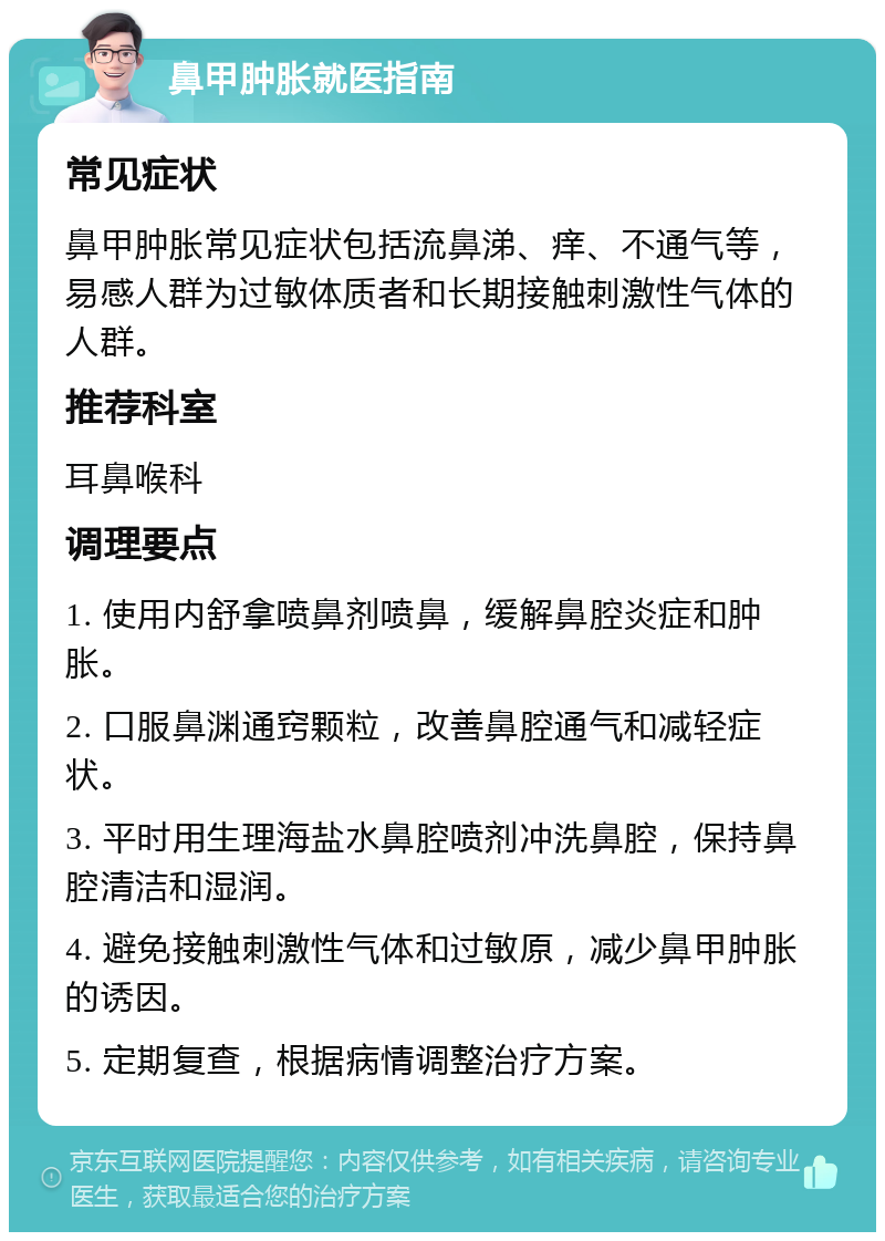 鼻甲肿胀就医指南 常见症状 鼻甲肿胀常见症状包括流鼻涕、痒、不通气等，易感人群为过敏体质者和长期接触刺激性气体的人群。 推荐科室 耳鼻喉科 调理要点 1. 使用内舒拿喷鼻剂喷鼻，缓解鼻腔炎症和肿胀。 2. 口服鼻渊通窍颗粒，改善鼻腔通气和减轻症状。 3. 平时用生理海盐水鼻腔喷剂冲洗鼻腔，保持鼻腔清洁和湿润。 4. 避免接触刺激性气体和过敏原，减少鼻甲肿胀的诱因。 5. 定期复查，根据病情调整治疗方案。