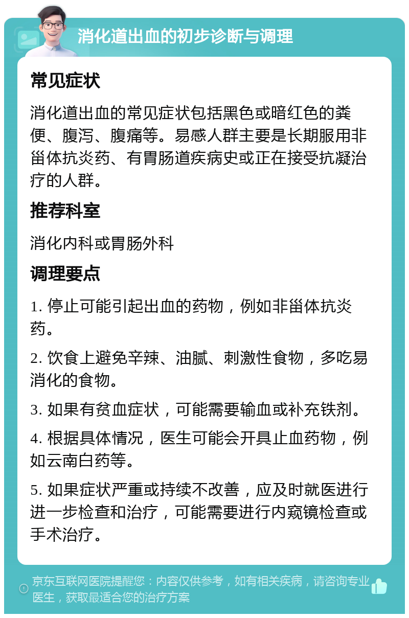 消化道出血的初步诊断与调理 常见症状 消化道出血的常见症状包括黑色或暗红色的粪便、腹泻、腹痛等。易感人群主要是长期服用非甾体抗炎药、有胃肠道疾病史或正在接受抗凝治疗的人群。 推荐科室 消化内科或胃肠外科 调理要点 1. 停止可能引起出血的药物，例如非甾体抗炎药。 2. 饮食上避免辛辣、油腻、刺激性食物，多吃易消化的食物。 3. 如果有贫血症状，可能需要输血或补充铁剂。 4. 根据具体情况，医生可能会开具止血药物，例如云南白药等。 5. 如果症状严重或持续不改善，应及时就医进行进一步检查和治疗，可能需要进行内窥镜检查或手术治疗。