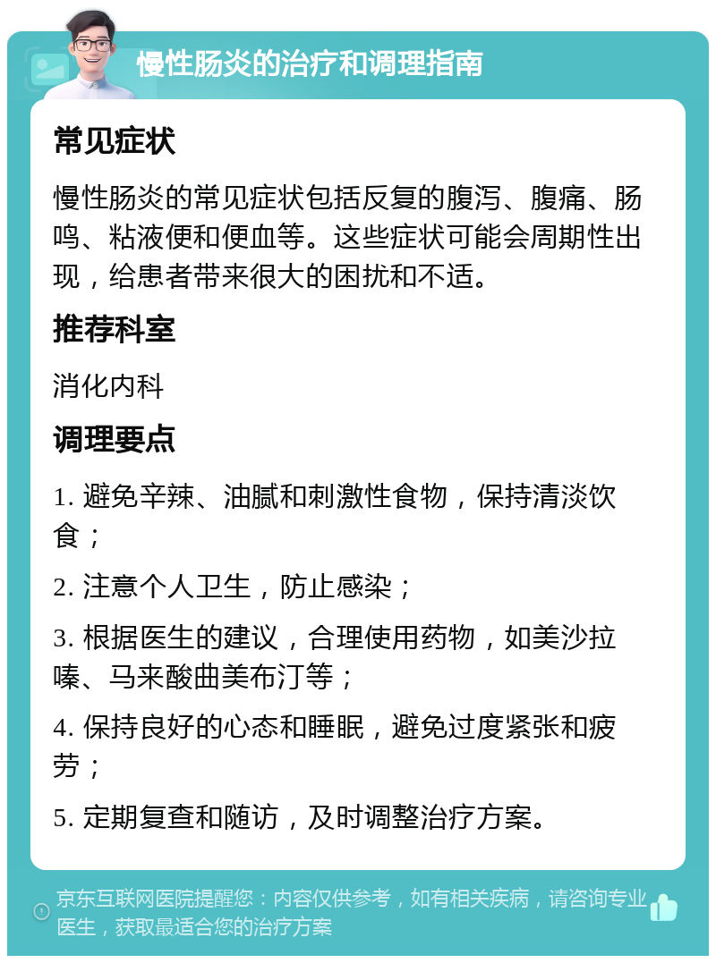 慢性肠炎的治疗和调理指南 常见症状 慢性肠炎的常见症状包括反复的腹泻、腹痛、肠鸣、粘液便和便血等。这些症状可能会周期性出现，给患者带来很大的困扰和不适。 推荐科室 消化内科 调理要点 1. 避免辛辣、油腻和刺激性食物，保持清淡饮食； 2. 注意个人卫生，防止感染； 3. 根据医生的建议，合理使用药物，如美沙拉嗪、马来酸曲美布汀等； 4. 保持良好的心态和睡眠，避免过度紧张和疲劳； 5. 定期复查和随访，及时调整治疗方案。