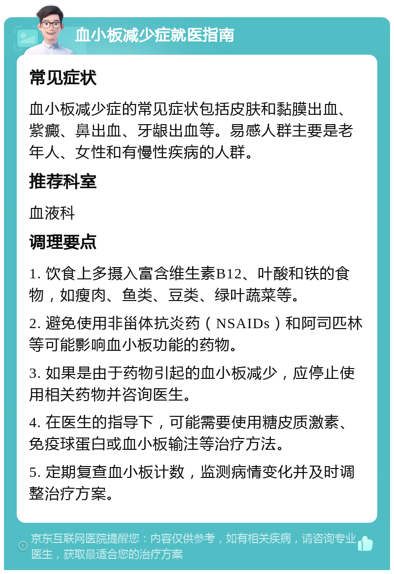 血小板减少症就医指南 常见症状 血小板减少症的常见症状包括皮肤和黏膜出血、紫癜、鼻出血、牙龈出血等。易感人群主要是老年人、女性和有慢性疾病的人群。 推荐科室 血液科 调理要点 1. 饮食上多摄入富含维生素B12、叶酸和铁的食物，如瘦肉、鱼类、豆类、绿叶蔬菜等。 2. 避免使用非甾体抗炎药（NSAIDs）和阿司匹林等可能影响血小板功能的药物。 3. 如果是由于药物引起的血小板减少，应停止使用相关药物并咨询医生。 4. 在医生的指导下，可能需要使用糖皮质激素、免疫球蛋白或血小板输注等治疗方法。 5. 定期复查血小板计数，监测病情变化并及时调整治疗方案。