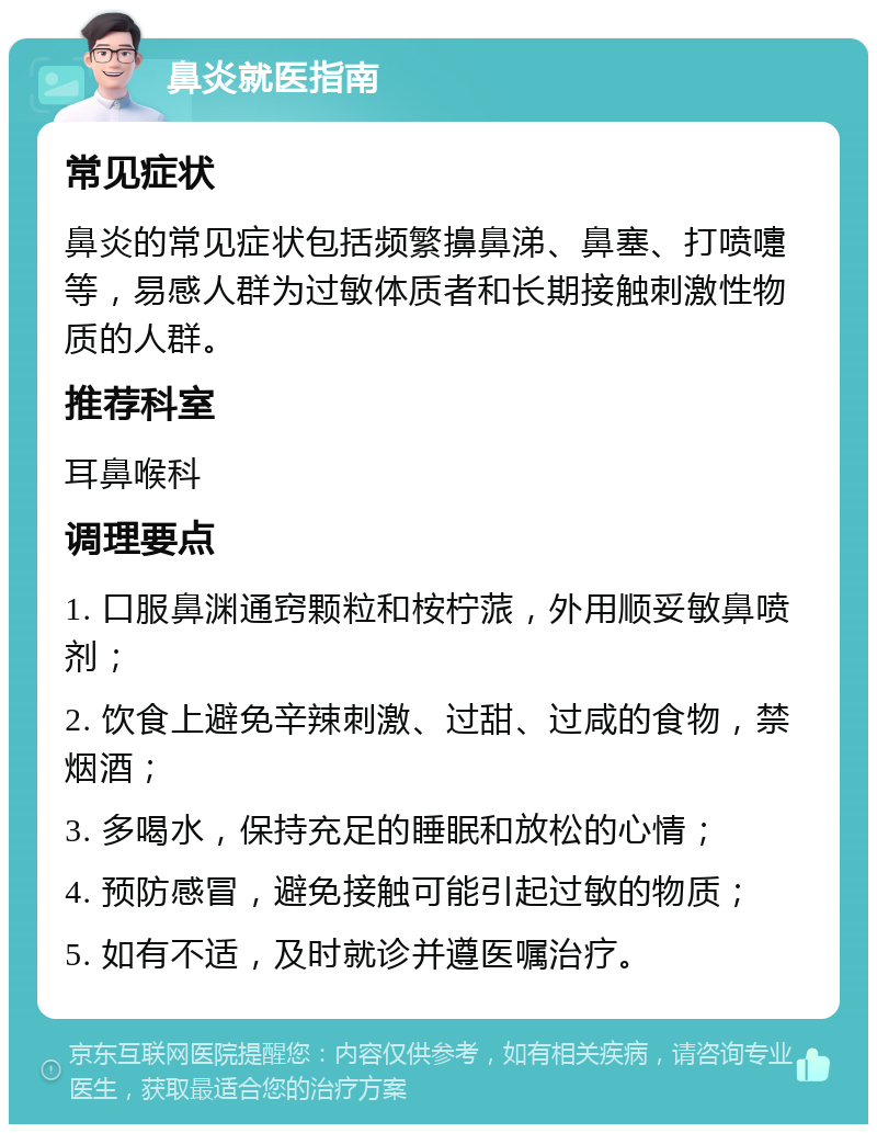 鼻炎就医指南 常见症状 鼻炎的常见症状包括频繁擤鼻涕、鼻塞、打喷嚏等，易感人群为过敏体质者和长期接触刺激性物质的人群。 推荐科室 耳鼻喉科 调理要点 1. 口服鼻渊通窍颗粒和桉柠蒎，外用顺妥敏鼻喷剂； 2. 饮食上避免辛辣刺激、过甜、过咸的食物，禁烟酒； 3. 多喝水，保持充足的睡眠和放松的心情； 4. 预防感冒，避免接触可能引起过敏的物质； 5. 如有不适，及时就诊并遵医嘱治疗。