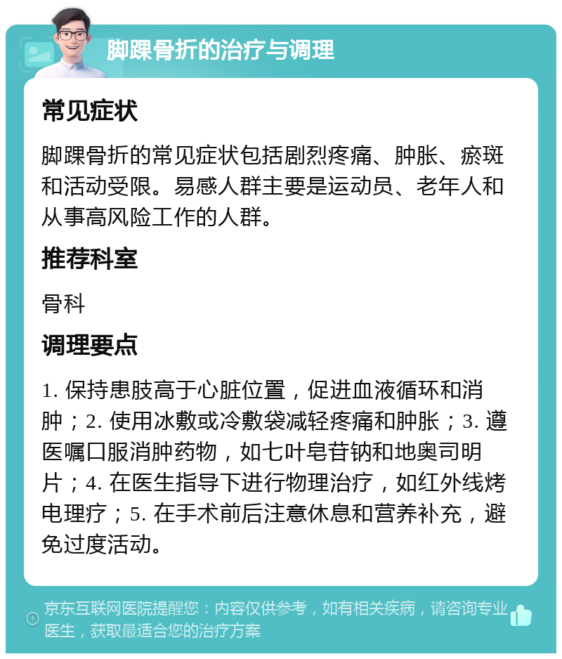 脚踝骨折的治疗与调理 常见症状 脚踝骨折的常见症状包括剧烈疼痛、肿胀、瘀斑和活动受限。易感人群主要是运动员、老年人和从事高风险工作的人群。 推荐科室 骨科 调理要点 1. 保持患肢高于心脏位置，促进血液循环和消肿；2. 使用冰敷或冷敷袋减轻疼痛和肿胀；3. 遵医嘱口服消肿药物，如七叶皂苷钠和地奥司明片；4. 在医生指导下进行物理治疗，如红外线烤电理疗；5. 在手术前后注意休息和营养补充，避免过度活动。