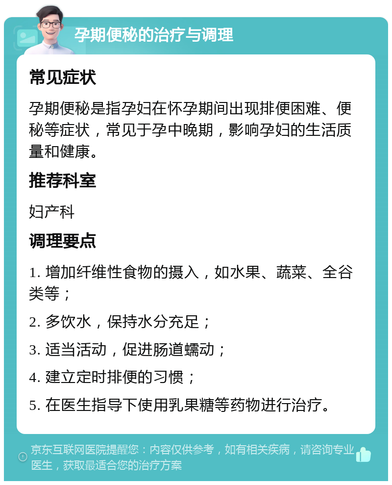 孕期便秘的治疗与调理 常见症状 孕期便秘是指孕妇在怀孕期间出现排便困难、便秘等症状，常见于孕中晚期，影响孕妇的生活质量和健康。 推荐科室 妇产科 调理要点 1. 增加纤维性食物的摄入，如水果、蔬菜、全谷类等； 2. 多饮水，保持水分充足； 3. 适当活动，促进肠道蠕动； 4. 建立定时排便的习惯； 5. 在医生指导下使用乳果糖等药物进行治疗。