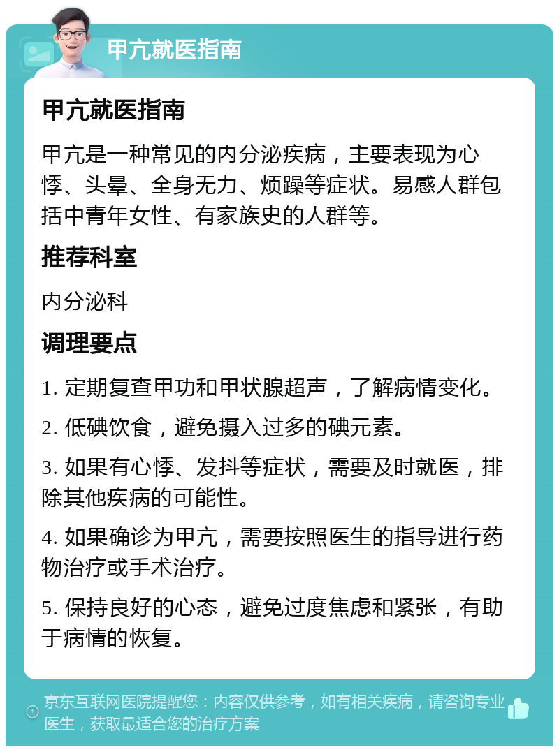 甲亢就医指南 甲亢就医指南 甲亢是一种常见的内分泌疾病，主要表现为心悸、头晕、全身无力、烦躁等症状。易感人群包括中青年女性、有家族史的人群等。 推荐科室 内分泌科 调理要点 1. 定期复查甲功和甲状腺超声，了解病情变化。 2. 低碘饮食，避免摄入过多的碘元素。 3. 如果有心悸、发抖等症状，需要及时就医，排除其他疾病的可能性。 4. 如果确诊为甲亢，需要按照医生的指导进行药物治疗或手术治疗。 5. 保持良好的心态，避免过度焦虑和紧张，有助于病情的恢复。