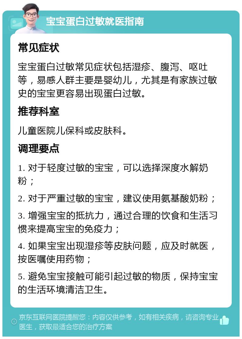 宝宝蛋白过敏就医指南 常见症状 宝宝蛋白过敏常见症状包括湿疹、腹泻、呕吐等，易感人群主要是婴幼儿，尤其是有家族过敏史的宝宝更容易出现蛋白过敏。 推荐科室 儿童医院儿保科或皮肤科。 调理要点 1. 对于轻度过敏的宝宝，可以选择深度水解奶粉； 2. 对于严重过敏的宝宝，建议使用氨基酸奶粉； 3. 增强宝宝的抵抗力，通过合理的饮食和生活习惯来提高宝宝的免疫力； 4. 如果宝宝出现湿疹等皮肤问题，应及时就医，按医嘱使用药物； 5. 避免宝宝接触可能引起过敏的物质，保持宝宝的生活环境清洁卫生。