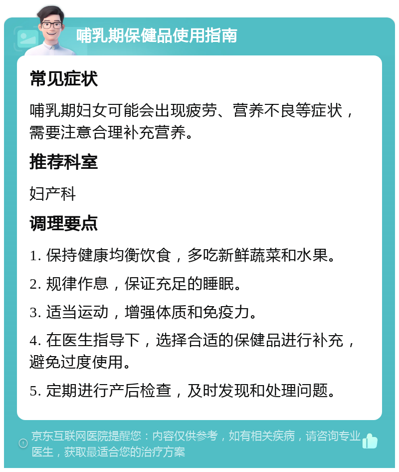 哺乳期保健品使用指南 常见症状 哺乳期妇女可能会出现疲劳、营养不良等症状，需要注意合理补充营养。 推荐科室 妇产科 调理要点 1. 保持健康均衡饮食，多吃新鲜蔬菜和水果。 2. 规律作息，保证充足的睡眠。 3. 适当运动，增强体质和免疫力。 4. 在医生指导下，选择合适的保健品进行补充，避免过度使用。 5. 定期进行产后检查，及时发现和处理问题。