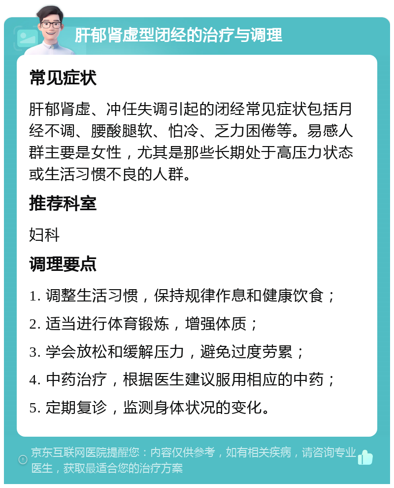 肝郁肾虚型闭经的治疗与调理 常见症状 肝郁肾虚、冲任失调引起的闭经常见症状包括月经不调、腰酸腿软、怕冷、乏力困倦等。易感人群主要是女性，尤其是那些长期处于高压力状态或生活习惯不良的人群。 推荐科室 妇科 调理要点 1. 调整生活习惯，保持规律作息和健康饮食； 2. 适当进行体育锻炼，增强体质； 3. 学会放松和缓解压力，避免过度劳累； 4. 中药治疗，根据医生建议服用相应的中药； 5. 定期复诊，监测身体状况的变化。