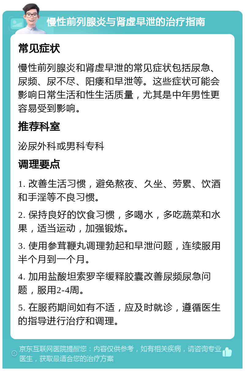 慢性前列腺炎与肾虚早泄的治疗指南 常见症状 慢性前列腺炎和肾虚早泄的常见症状包括尿急、尿频、尿不尽、阳痿和早泄等。这些症状可能会影响日常生活和性生活质量，尤其是中年男性更容易受到影响。 推荐科室 泌尿外科或男科专科 调理要点 1. 改善生活习惯，避免熬夜、久坐、劳累、饮酒和手淫等不良习惯。 2. 保持良好的饮食习惯，多喝水，多吃蔬菜和水果，适当运动，加强锻炼。 3. 使用参茸鞭丸调理勃起和早泄问题，连续服用半个月到一个月。 4. 加用盐酸坦索罗辛缓释胶囊改善尿频尿急问题，服用2-4周。 5. 在服药期间如有不适，应及时就诊，遵循医生的指导进行治疗和调理。