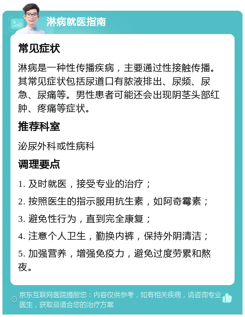 淋病就医指南 常见症状 淋病是一种性传播疾病，主要通过性接触传播。其常见症状包括尿道口有脓液排出、尿频、尿急、尿痛等。男性患者可能还会出现阴茎头部红肿、疼痛等症状。 推荐科室 泌尿外科或性病科 调理要点 1. 及时就医，接受专业的治疗； 2. 按照医生的指示服用抗生素，如阿奇霉素； 3. 避免性行为，直到完全康复； 4. 注意个人卫生，勤换内裤，保持外阴清洁； 5. 加强营养，增强免疫力，避免过度劳累和熬夜。