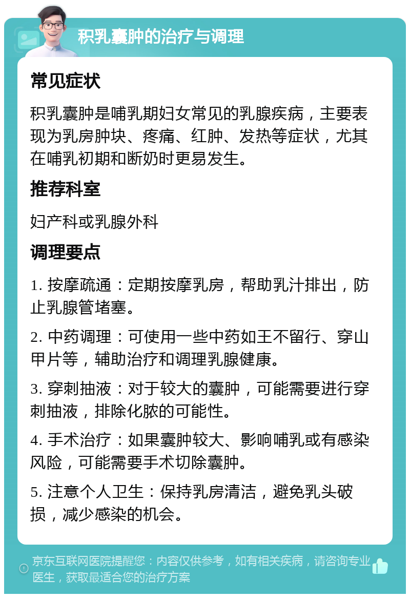 积乳囊肿的治疗与调理 常见症状 积乳囊肿是哺乳期妇女常见的乳腺疾病，主要表现为乳房肿块、疼痛、红肿、发热等症状，尤其在哺乳初期和断奶时更易发生。 推荐科室 妇产科或乳腺外科 调理要点 1. 按摩疏通：定期按摩乳房，帮助乳汁排出，防止乳腺管堵塞。 2. 中药调理：可使用一些中药如王不留行、穿山甲片等，辅助治疗和调理乳腺健康。 3. 穿刺抽液：对于较大的囊肿，可能需要进行穿刺抽液，排除化脓的可能性。 4. 手术治疗：如果囊肿较大、影响哺乳或有感染风险，可能需要手术切除囊肿。 5. 注意个人卫生：保持乳房清洁，避免乳头破损，减少感染的机会。