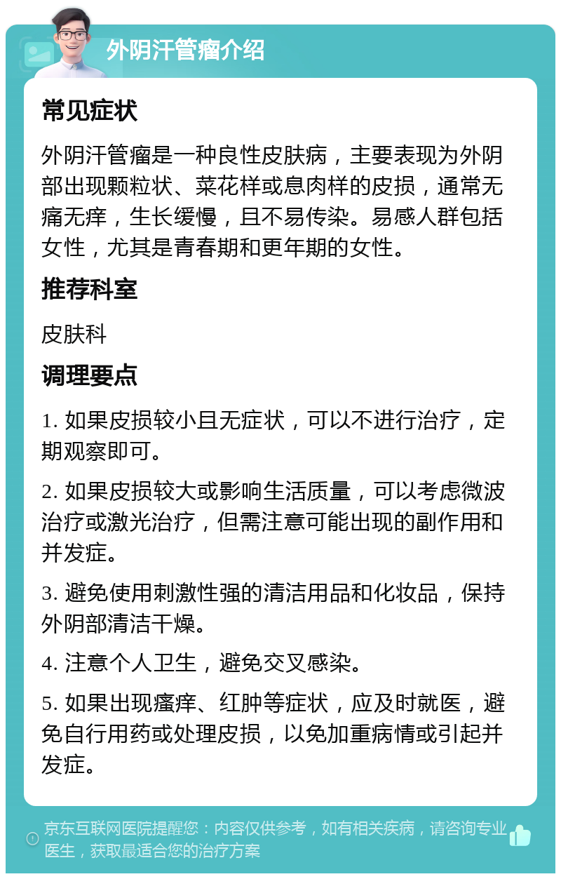 外阴汗管瘤介绍 常见症状 外阴汗管瘤是一种良性皮肤病，主要表现为外阴部出现颗粒状、菜花样或息肉样的皮损，通常无痛无痒，生长缓慢，且不易传染。易感人群包括女性，尤其是青春期和更年期的女性。 推荐科室 皮肤科 调理要点 1. 如果皮损较小且无症状，可以不进行治疗，定期观察即可。 2. 如果皮损较大或影响生活质量，可以考虑微波治疗或激光治疗，但需注意可能出现的副作用和并发症。 3. 避免使用刺激性强的清洁用品和化妆品，保持外阴部清洁干燥。 4. 注意个人卫生，避免交叉感染。 5. 如果出现瘙痒、红肿等症状，应及时就医，避免自行用药或处理皮损，以免加重病情或引起并发症。