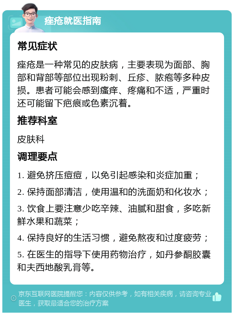 痤疮就医指南 常见症状 痤疮是一种常见的皮肤病，主要表现为面部、胸部和背部等部位出现粉刺、丘疹、脓疱等多种皮损。患者可能会感到瘙痒、疼痛和不适，严重时还可能留下疤痕或色素沉着。 推荐科室 皮肤科 调理要点 1. 避免挤压痘痘，以免引起感染和炎症加重； 2. 保持面部清洁，使用温和的洗面奶和化妆水； 3. 饮食上要注意少吃辛辣、油腻和甜食，多吃新鲜水果和蔬菜； 4. 保持良好的生活习惯，避免熬夜和过度疲劳； 5. 在医生的指导下使用药物治疗，如丹参酮胶囊和夫西地酸乳膏等。