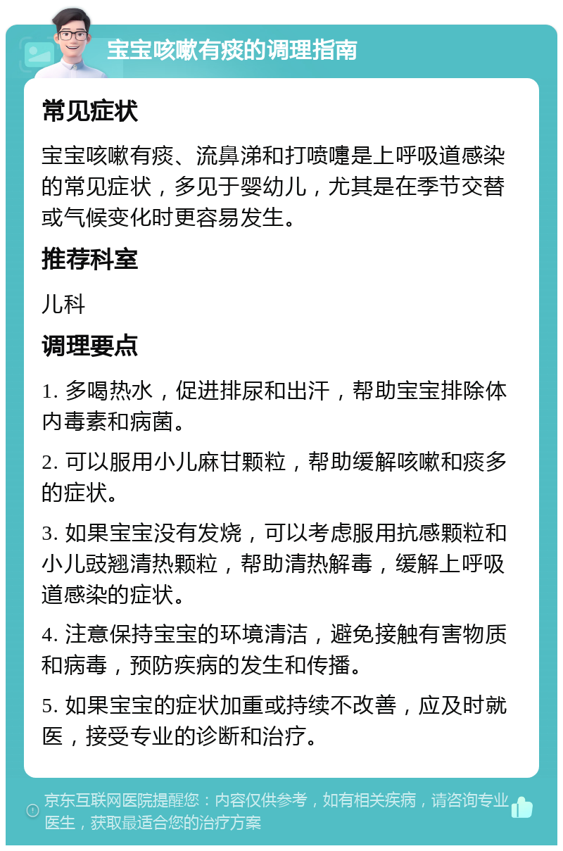 宝宝咳嗽有痰的调理指南 常见症状 宝宝咳嗽有痰、流鼻涕和打喷嚏是上呼吸道感染的常见症状，多见于婴幼儿，尤其是在季节交替或气候变化时更容易发生。 推荐科室 儿科 调理要点 1. 多喝热水，促进排尿和出汗，帮助宝宝排除体内毒素和病菌。 2. 可以服用小儿麻甘颗粒，帮助缓解咳嗽和痰多的症状。 3. 如果宝宝没有发烧，可以考虑服用抗感颗粒和小儿豉翘清热颗粒，帮助清热解毒，缓解上呼吸道感染的症状。 4. 注意保持宝宝的环境清洁，避免接触有害物质和病毒，预防疾病的发生和传播。 5. 如果宝宝的症状加重或持续不改善，应及时就医，接受专业的诊断和治疗。