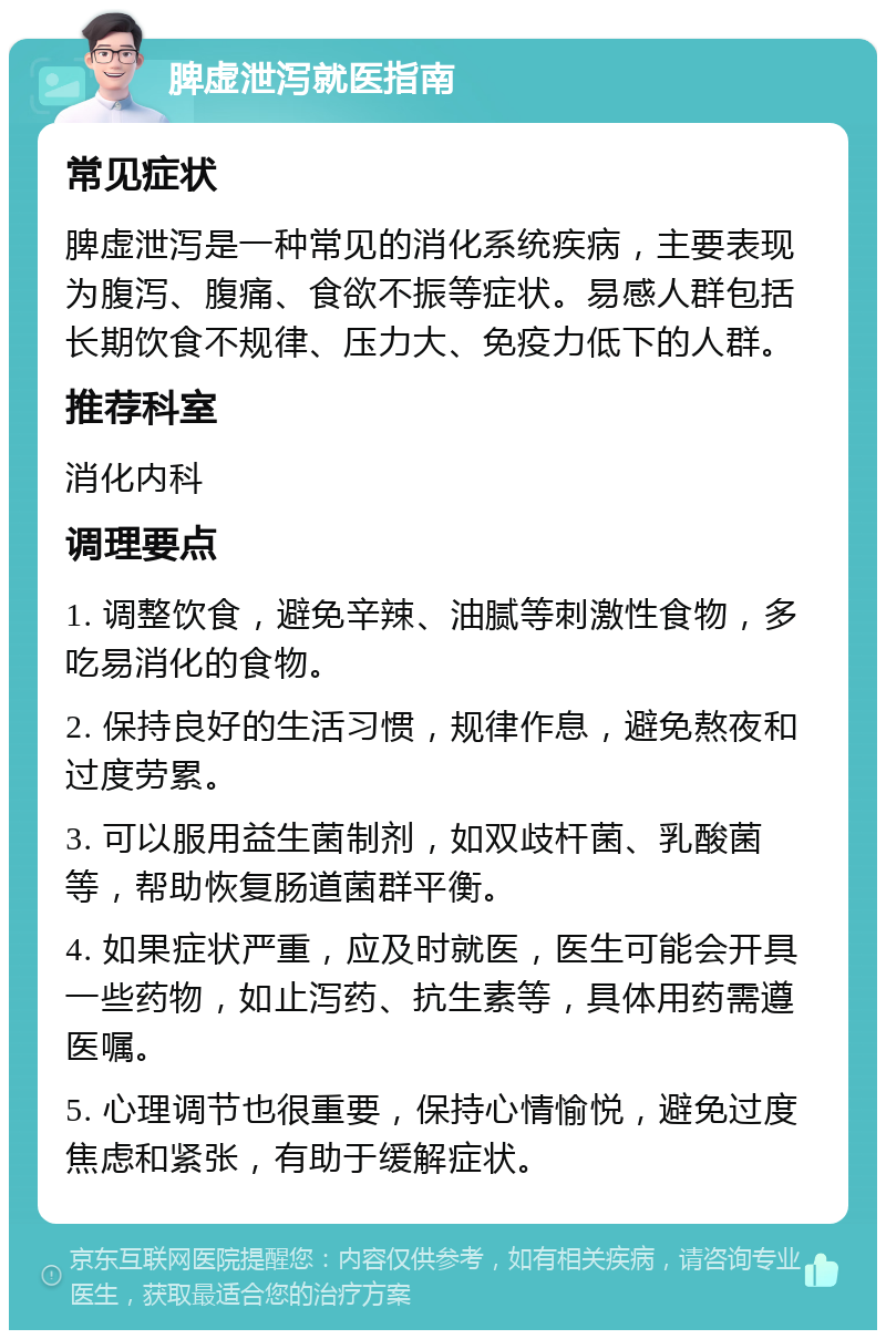 脾虚泄泻就医指南 常见症状 脾虚泄泻是一种常见的消化系统疾病，主要表现为腹泻、腹痛、食欲不振等症状。易感人群包括长期饮食不规律、压力大、免疫力低下的人群。 推荐科室 消化内科 调理要点 1. 调整饮食，避免辛辣、油腻等刺激性食物，多吃易消化的食物。 2. 保持良好的生活习惯，规律作息，避免熬夜和过度劳累。 3. 可以服用益生菌制剂，如双歧杆菌、乳酸菌等，帮助恢复肠道菌群平衡。 4. 如果症状严重，应及时就医，医生可能会开具一些药物，如止泻药、抗生素等，具体用药需遵医嘱。 5. 心理调节也很重要，保持心情愉悦，避免过度焦虑和紧张，有助于缓解症状。