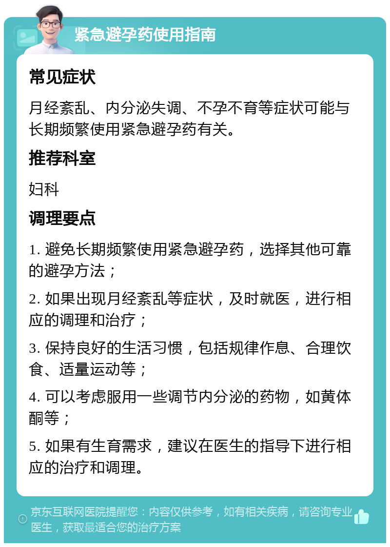 紧急避孕药使用指南 常见症状 月经紊乱、内分泌失调、不孕不育等症状可能与长期频繁使用紧急避孕药有关。 推荐科室 妇科 调理要点 1. 避免长期频繁使用紧急避孕药，选择其他可靠的避孕方法； 2. 如果出现月经紊乱等症状，及时就医，进行相应的调理和治疗； 3. 保持良好的生活习惯，包括规律作息、合理饮食、适量运动等； 4. 可以考虑服用一些调节内分泌的药物，如黄体酮等； 5. 如果有生育需求，建议在医生的指导下进行相应的治疗和调理。