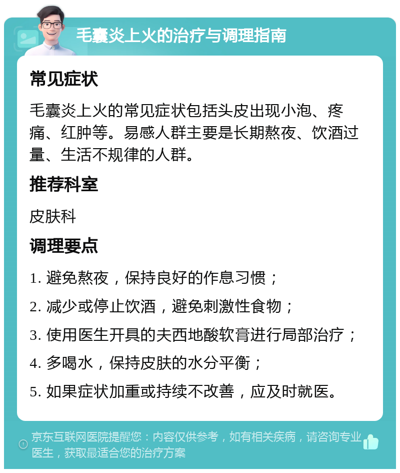 毛囊炎上火的治疗与调理指南 常见症状 毛囊炎上火的常见症状包括头皮出现小泡、疼痛、红肿等。易感人群主要是长期熬夜、饮酒过量、生活不规律的人群。 推荐科室 皮肤科 调理要点 1. 避免熬夜，保持良好的作息习惯； 2. 减少或停止饮酒，避免刺激性食物； 3. 使用医生开具的夫西地酸软膏进行局部治疗； 4. 多喝水，保持皮肤的水分平衡； 5. 如果症状加重或持续不改善，应及时就医。