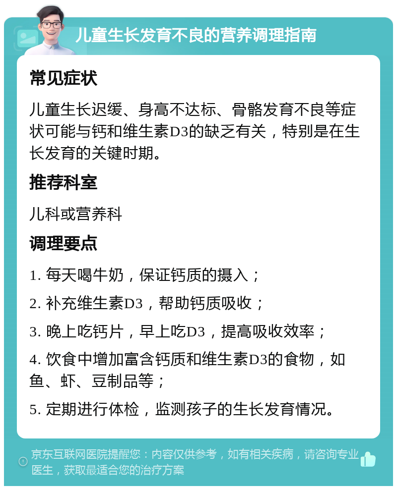 儿童生长发育不良的营养调理指南 常见症状 儿童生长迟缓、身高不达标、骨骼发育不良等症状可能与钙和维生素D3的缺乏有关，特别是在生长发育的关键时期。 推荐科室 儿科或营养科 调理要点 1. 每天喝牛奶，保证钙质的摄入； 2. 补充维生素D3，帮助钙质吸收； 3. 晚上吃钙片，早上吃D3，提高吸收效率； 4. 饮食中增加富含钙质和维生素D3的食物，如鱼、虾、豆制品等； 5. 定期进行体检，监测孩子的生长发育情况。