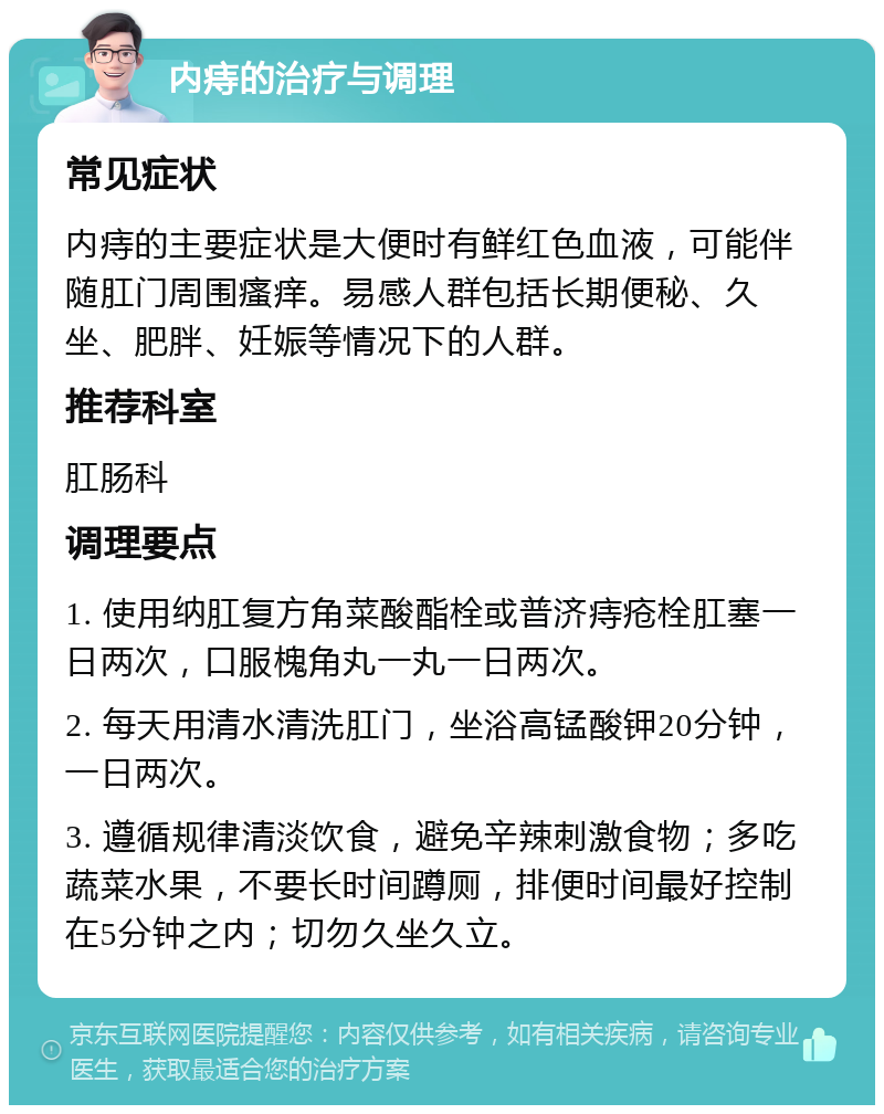 内痔的治疗与调理 常见症状 内痔的主要症状是大便时有鲜红色血液，可能伴随肛门周围瘙痒。易感人群包括长期便秘、久坐、肥胖、妊娠等情况下的人群。 推荐科室 肛肠科 调理要点 1. 使用纳肛复方角菜酸酯栓或普济痔疮栓肛塞一日两次，口服槐角丸一丸一日两次。 2. 每天用清水清洗肛门，坐浴高锰酸钾20分钟，一日两次。 3. 遵循规律清淡饮食，避免辛辣刺激食物；多吃蔬菜水果，不要长时间蹲厕，排便时间最好控制在5分钟之内；切勿久坐久立。