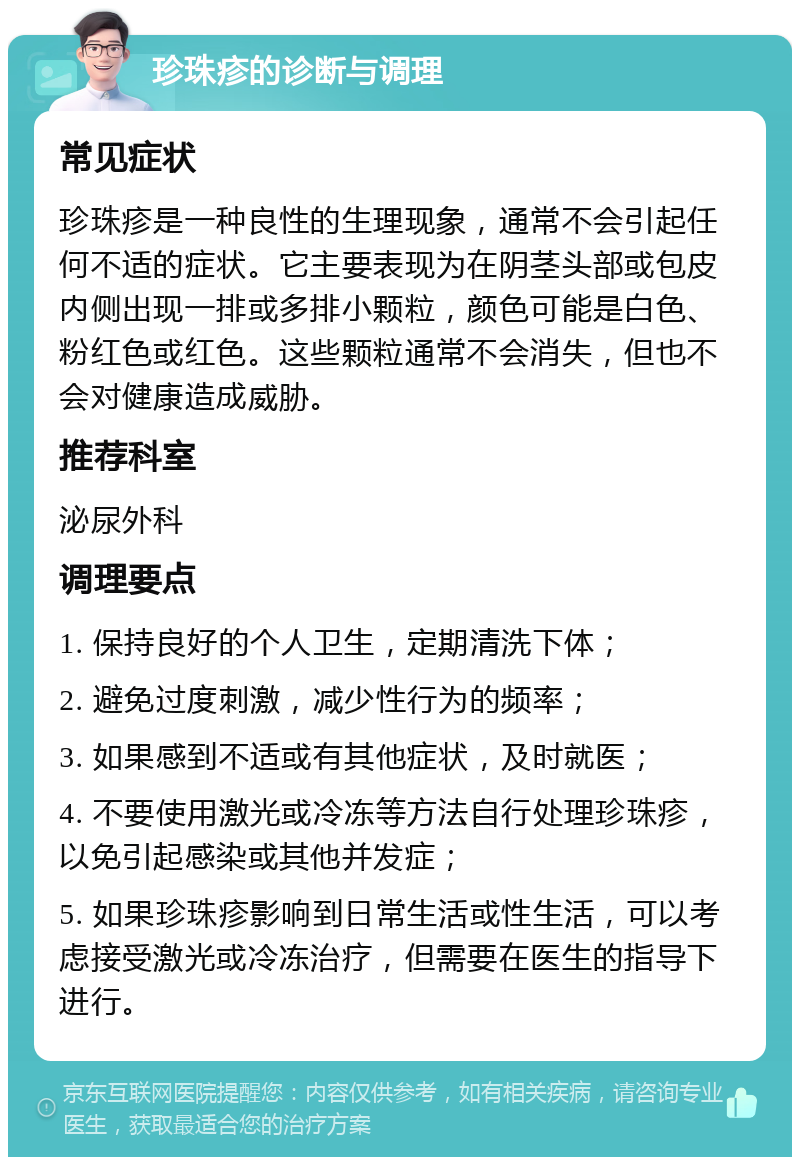 珍珠疹的诊断与调理 常见症状 珍珠疹是一种良性的生理现象，通常不会引起任何不适的症状。它主要表现为在阴茎头部或包皮内侧出现一排或多排小颗粒，颜色可能是白色、粉红色或红色。这些颗粒通常不会消失，但也不会对健康造成威胁。 推荐科室 泌尿外科 调理要点 1. 保持良好的个人卫生，定期清洗下体； 2. 避免过度刺激，减少性行为的频率； 3. 如果感到不适或有其他症状，及时就医； 4. 不要使用激光或冷冻等方法自行处理珍珠疹，以免引起感染或其他并发症； 5. 如果珍珠疹影响到日常生活或性生活，可以考虑接受激光或冷冻治疗，但需要在医生的指导下进行。