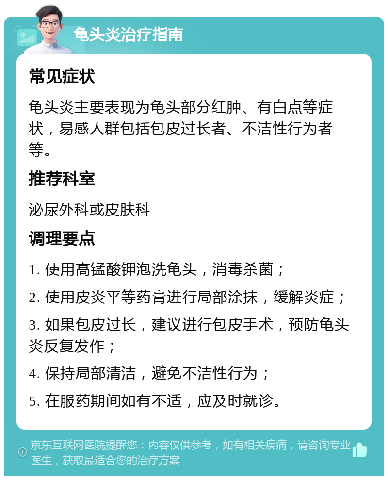 龟头炎治疗指南 常见症状 龟头炎主要表现为龟头部分红肿、有白点等症状，易感人群包括包皮过长者、不洁性行为者等。 推荐科室 泌尿外科或皮肤科 调理要点 1. 使用高锰酸钾泡洗龟头，消毒杀菌； 2. 使用皮炎平等药膏进行局部涂抹，缓解炎症； 3. 如果包皮过长，建议进行包皮手术，预防龟头炎反复发作； 4. 保持局部清洁，避免不洁性行为； 5. 在服药期间如有不适，应及时就诊。