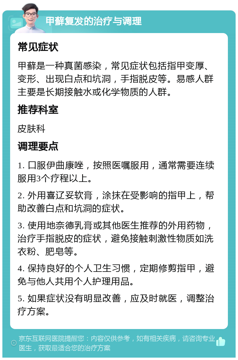 甲藓复发的治疗与调理 常见症状 甲藓是一种真菌感染，常见症状包括指甲变厚、变形、出现白点和坑洞，手指脱皮等。易感人群主要是长期接触水或化学物质的人群。 推荐科室 皮肤科 调理要点 1. 口服伊曲康唑，按照医嘱服用，通常需要连续服用3个疗程以上。 2. 外用喜辽妥软膏，涂抹在受影响的指甲上，帮助改善白点和坑洞的症状。 3. 使用地奈德乳膏或其他医生推荐的外用药物，治疗手指脱皮的症状，避免接触刺激性物质如洗衣粉、肥皂等。 4. 保持良好的个人卫生习惯，定期修剪指甲，避免与他人共用个人护理用品。 5. 如果症状没有明显改善，应及时就医，调整治疗方案。