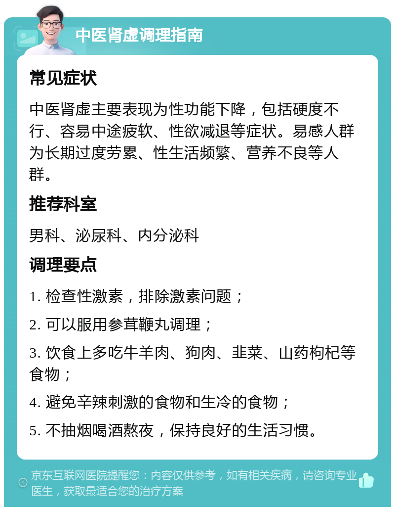 中医肾虚调理指南 常见症状 中医肾虚主要表现为性功能下降，包括硬度不行、容易中途疲软、性欲减退等症状。易感人群为长期过度劳累、性生活频繁、营养不良等人群。 推荐科室 男科、泌尿科、内分泌科 调理要点 1. 检查性激素，排除激素问题； 2. 可以服用参茸鞭丸调理； 3. 饮食上多吃牛羊肉、狗肉、韭菜、山药枸杞等食物； 4. 避免辛辣刺激的食物和生冷的食物； 5. 不抽烟喝酒熬夜，保持良好的生活习惯。