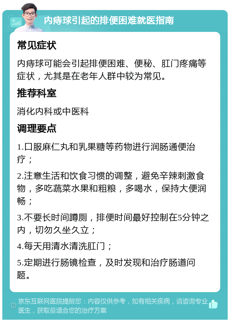 内痔球引起的排便困难就医指南 常见症状 内痔球可能会引起排便困难、便秘、肛门疼痛等症状，尤其是在老年人群中较为常见。 推荐科室 消化内科或中医科 调理要点 1.口服麻仁丸和乳果糖等药物进行润肠通便治疗； 2.注意生活和饮食习惯的调整，避免辛辣刺激食物，多吃蔬菜水果和粗粮，多喝水，保持大便润畅； 3.不要长时间蹲厕，排便时间最好控制在5分钟之内，切勿久坐久立； 4.每天用清水清洗肛门； 5.定期进行肠镜检查，及时发现和治疗肠道问题。